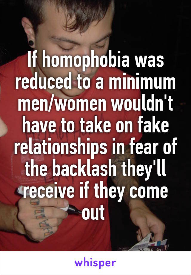 If homophobia was reduced to a minimum men/women wouldn't have to take on fake relationships in fear of the backlash they'll receive if they come out 