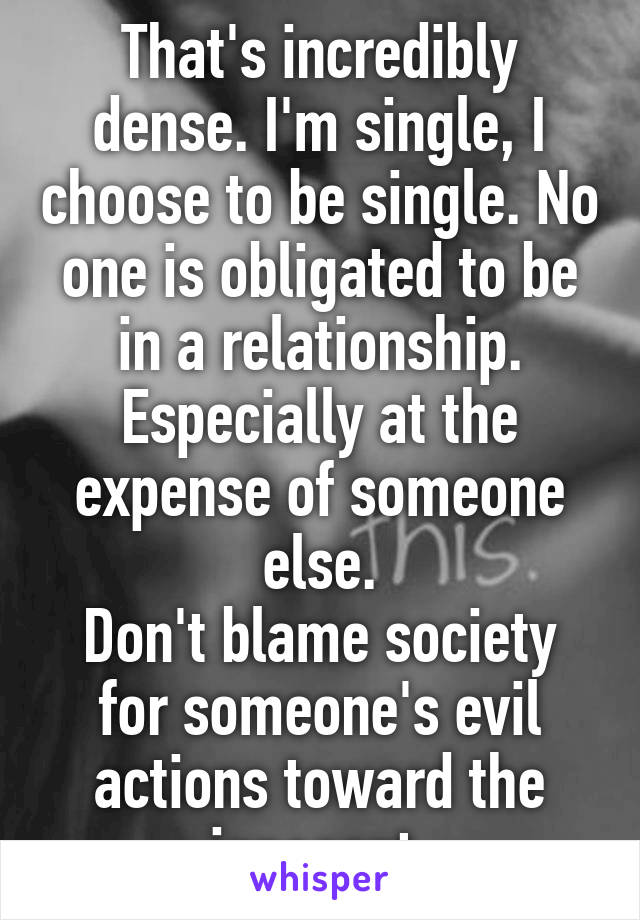 That's incredibly dense. I'm single, I choose to be single. No one is obligated to be in a relationship.
Especially at the expense of someone else.
Don't blame society for someone's evil actions toward the innocent.