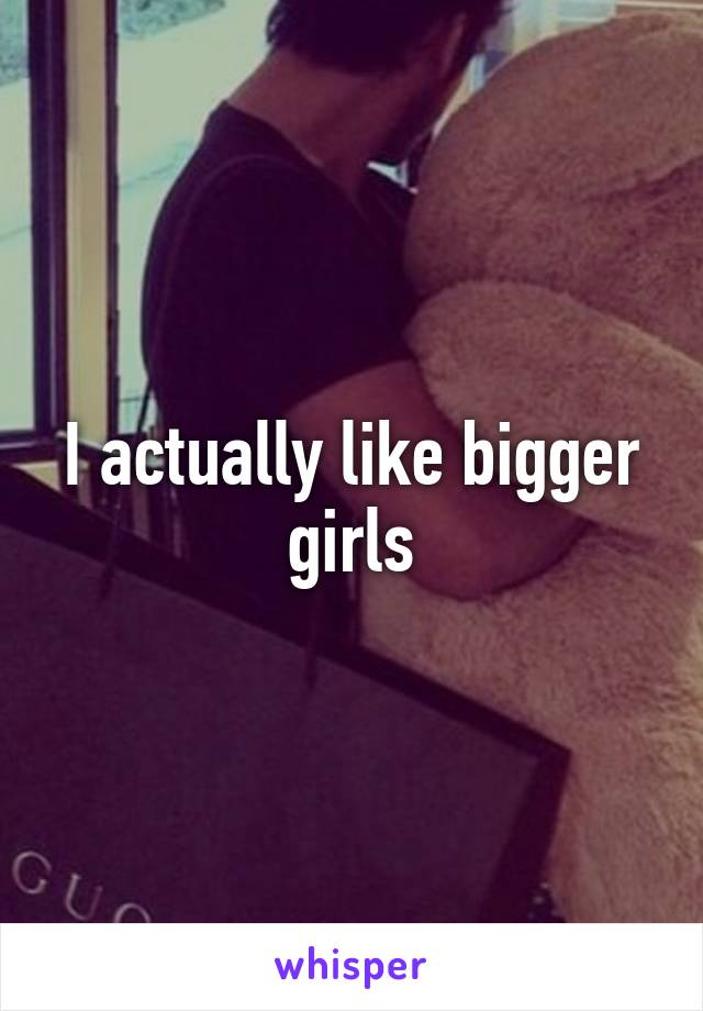 I actually like bigger girls