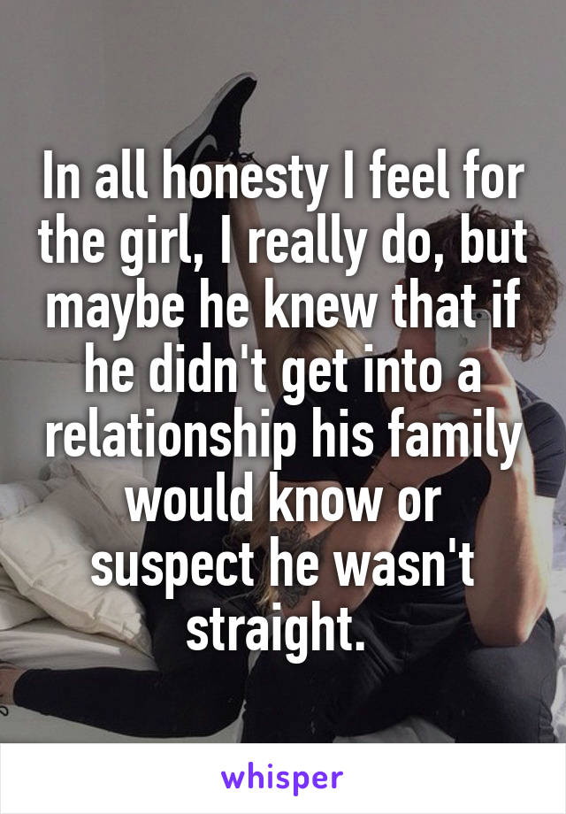 In all honesty I feel for the girl, I really do, but maybe he knew that if he didn't get into a relationship his family would know or suspect he wasn't straight. 