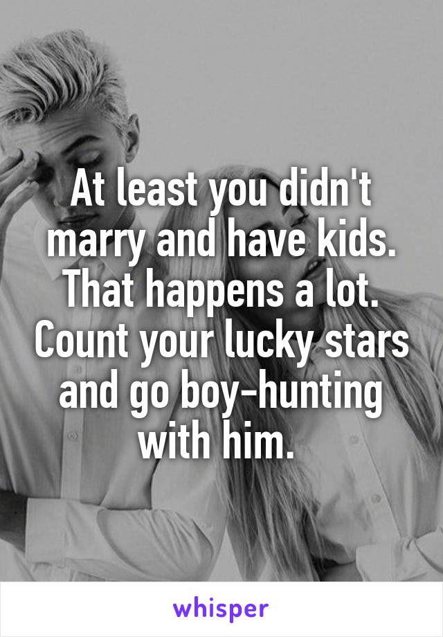 At least you didn't marry and have kids. That happens a lot. Count your lucky stars and go boy-hunting with him. 