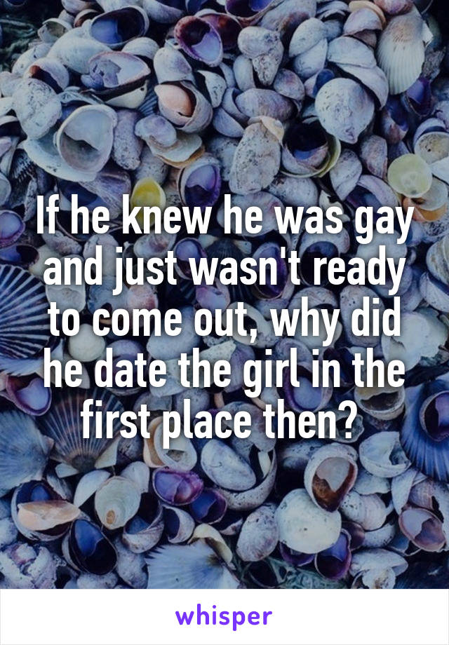 If he knew he was gay and just wasn't ready to come out, why did he date the girl in the first place then? 