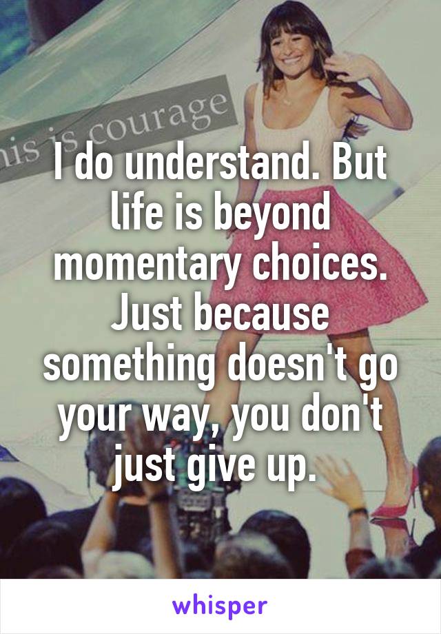 I do understand. But life is beyond momentary choices. Just because something doesn't go your way, you don't just give up. 