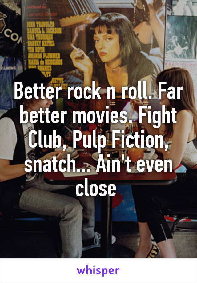 Better rock n roll. Far better movies. Fight Club, Pulp Fiction, snatch... Ain't even close 