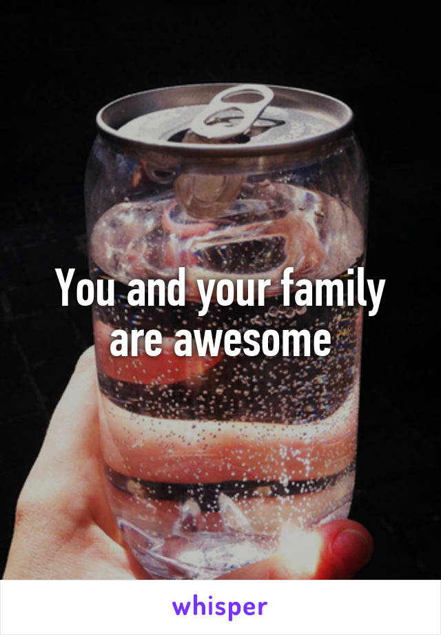 You and your family are awesome