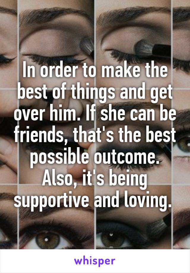 In order to make the best of things and get over him. If she can be friends, that's the best possible outcome. Also, it's being supportive and loving. 
