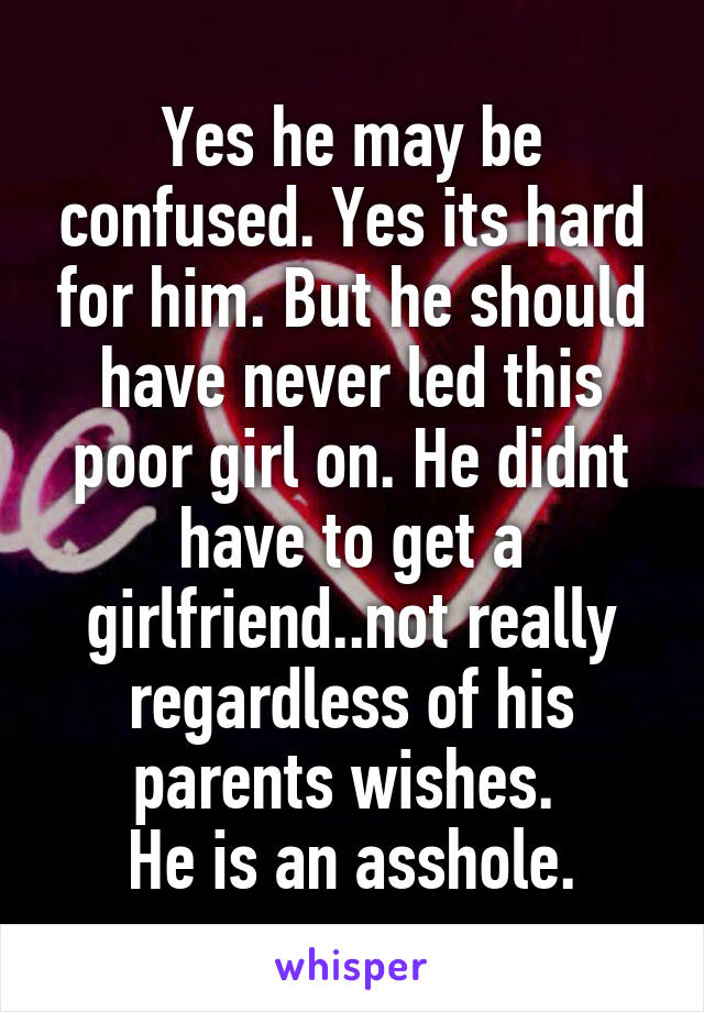 Yes he may be confused. Yes its hard for him. But he should have never led this poor girl on. He didnt have to get a girlfriend..not really regardless of his parents wishes. 
He is an asshole.