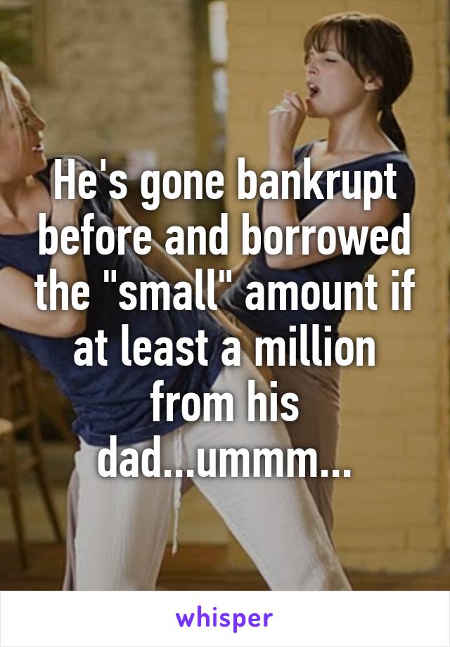 He's gone bankrupt before and borrowed the "small" amount if at least a million from his dad...ummm...