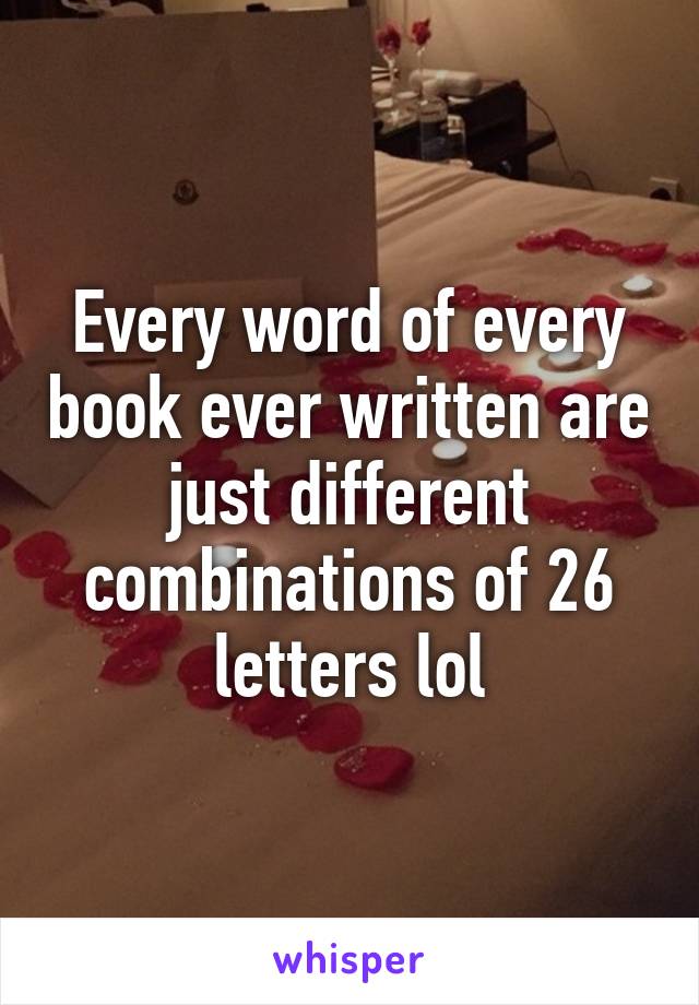 Every word of every book ever written are just different combinations of 26 letters lol