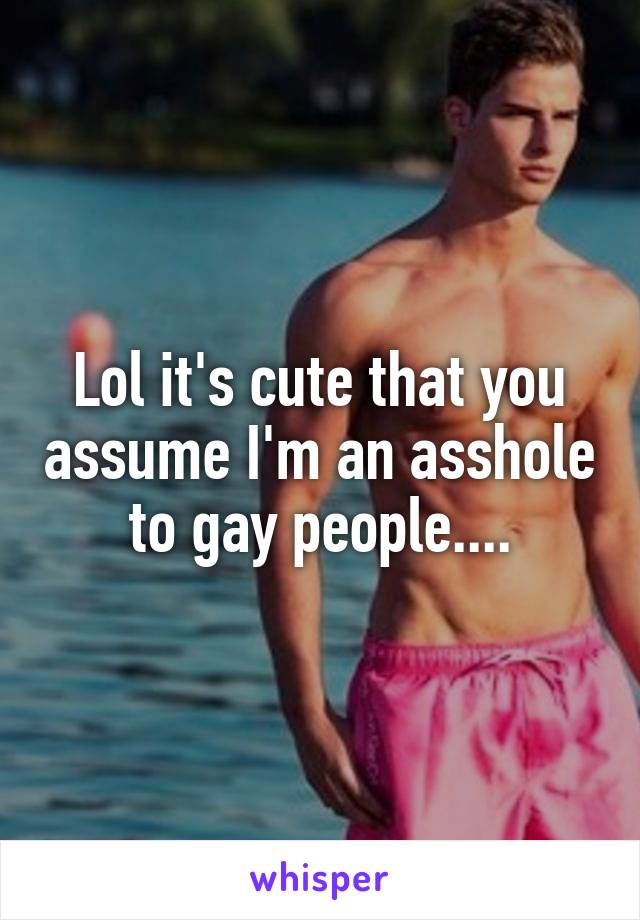 Lol it's cute that you assume I'm an asshole to gay people....