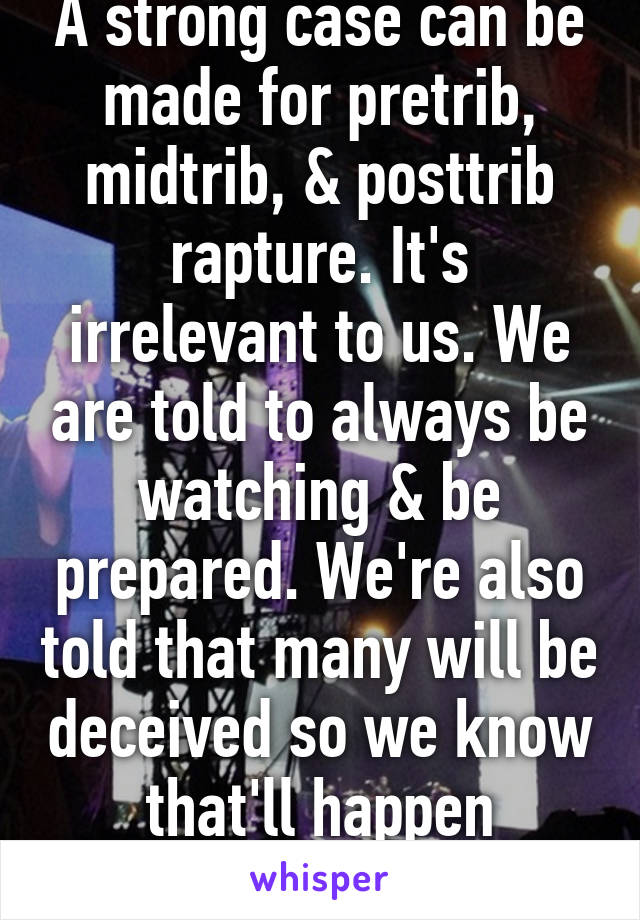 A strong case can be made for pretrib, midtrib, & posttrib rapture. It's irrelevant to us. We are told to always be watching & be prepared. We're also told that many will be deceived so we know that'll happen anyway. 