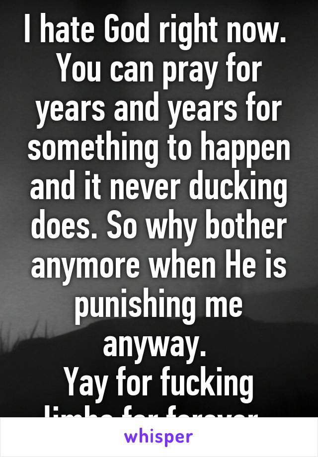 I hate God right now. 
You can pray for years and years for something to happen and it never ducking does. So why bother anymore when He is punishing me anyway. 
Yay for fucking limbo for forever. 