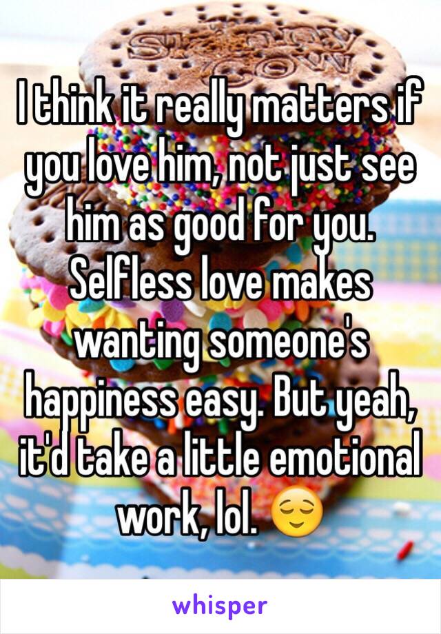 I think it really matters if you love him, not just see him as good for you. Selfless love makes wanting someone's happiness easy. But yeah, it'd take a little emotional work, lol. 😌