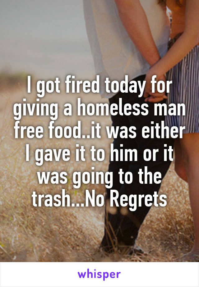 I got fired today for giving a homeless man free food..it was either I gave it to him or it was going to the trash...No Regrets