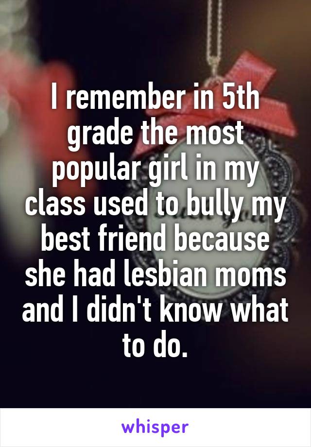 I remember in 5th grade the most popular girl in my class used to bully my best friend because she had lesbian moms and I didn't know what to do.
