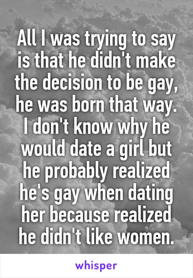All I was trying to say is that he didn't make the decision to be gay, he was born that way. I don't know why he would date a girl but he probably realized he's gay when dating her because realized he didn't like women.