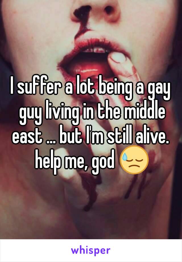 I suffer a lot being a gay guy living in the middle east ... but I'm still alive.  help me, god 😓