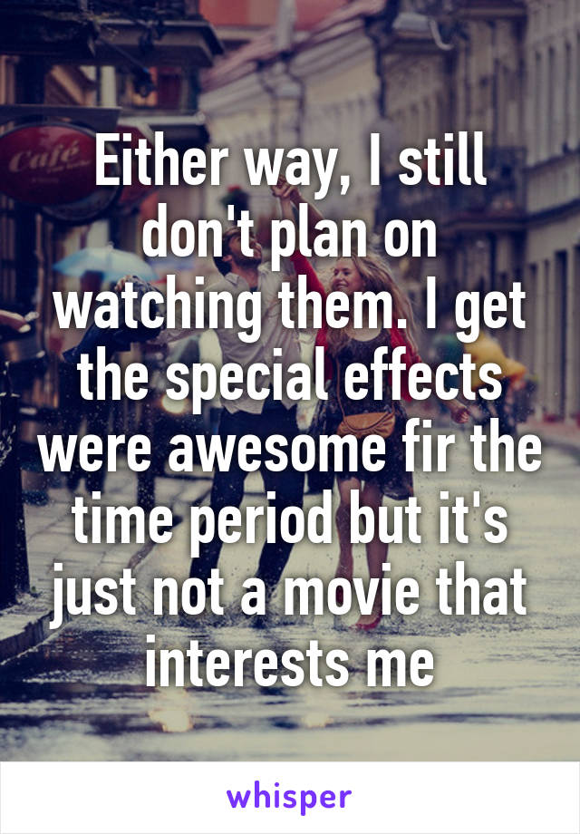 Either way, I still don't plan on watching them. I get the special effects were awesome fir the time period but it's just not a movie that interests me