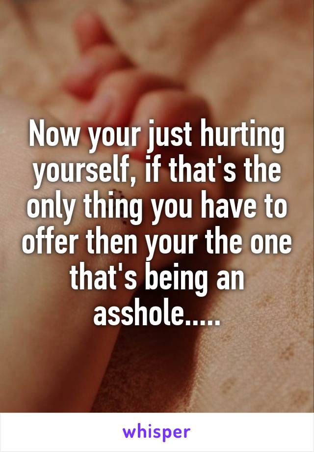 Now your just hurting yourself, if that's the only thing you have to offer then your the one that's being an asshole.....