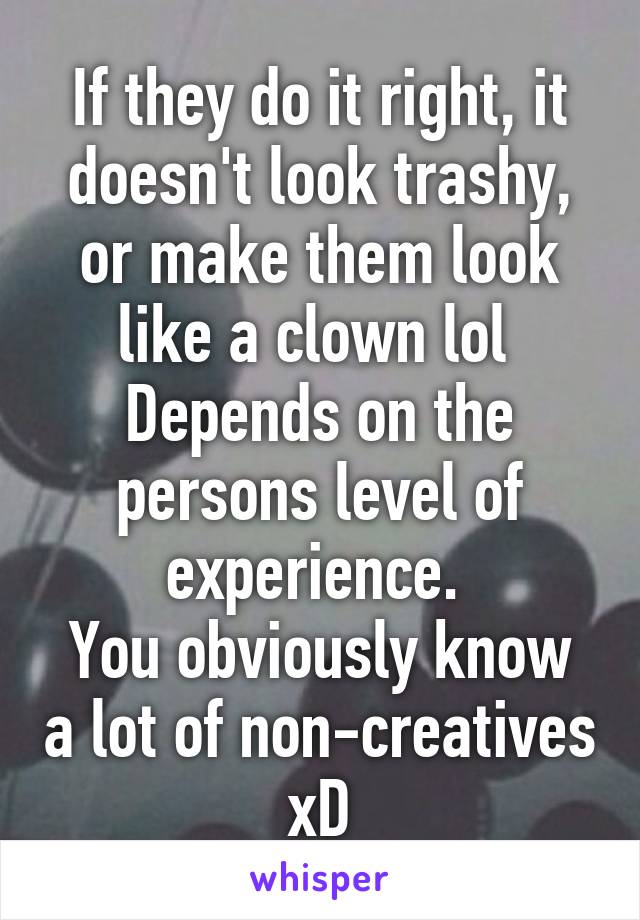 If they do it right, it doesn't look trashy, or make them look like a clown lol 
Depends on the persons level of experience. 
You obviously know a lot of non-creatives xD