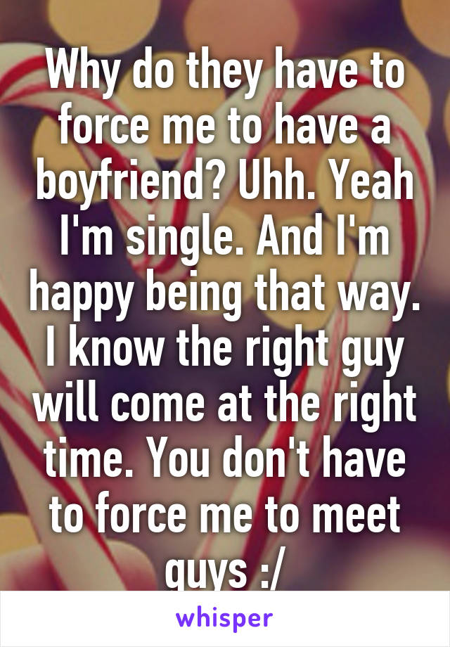 Why do they have to force me to have a boyfriend? Uhh. Yeah I'm single. And I'm happy being that way. I know the right guy will come at the right time. You don't have to force me to meet guys :/