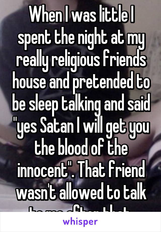 When I was little I spent the night at my really religious friends house and pretended to be sleep talking and said "yes Satan I will get you the blood of the innocent". That friend wasn't allowed to talk to me after that.