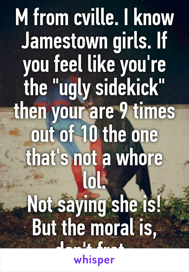 M from cville. I know Jamestown girls. If you feel like you're the "ugly sidekick" then your are 9 times out of 10 the one that's not a whore lol.
Not saying she is!
But the moral is, don't fret. 