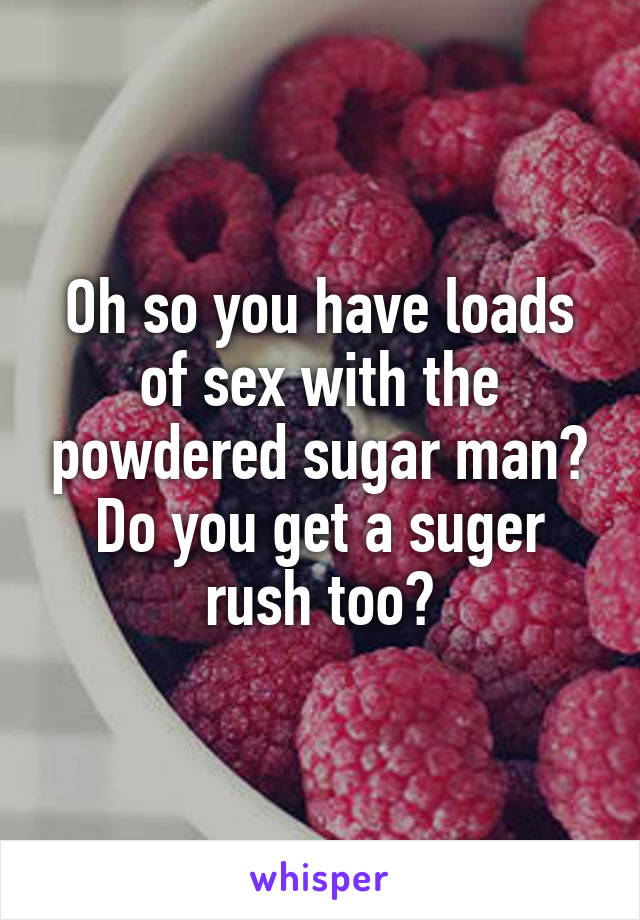 Oh so you have loads of sex with the powdered sugar man? Do you get a suger rush too?