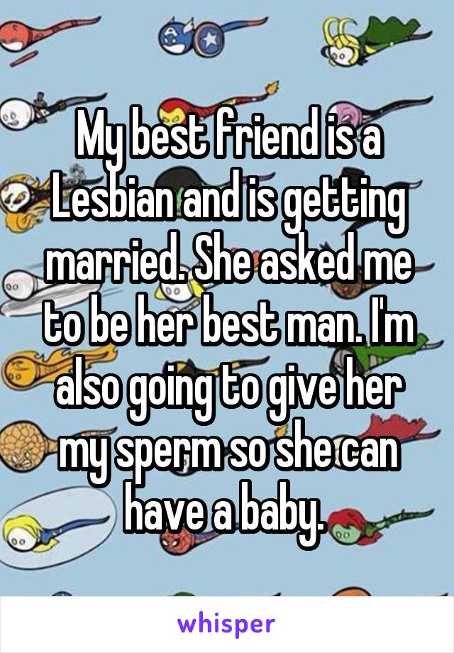 My best friend is a Lesbian and is getting married. She asked me to be her best man. I'm also going to give her my sperm so she can have a baby. 
