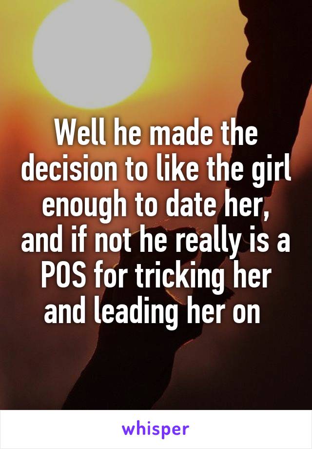 Well he made the decision to like the girl enough to date her, and if not he really is a POS for tricking her and leading her on 