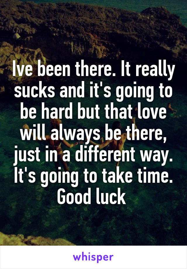 Ive been there. It really sucks and it's going to be hard but that love will always be there, just in a different way. It's going to take time. Good luck 