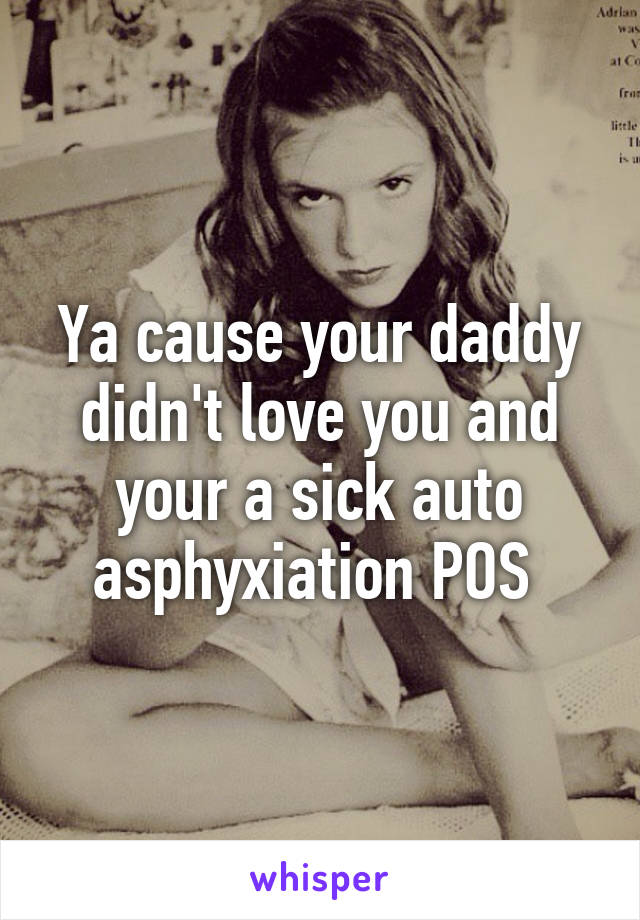 Ya cause your daddy didn't love you and your a sick auto asphyxiation POS 