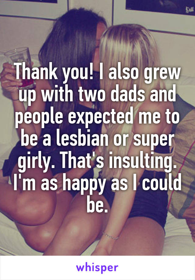 Thank you! I also grew up with two dads and people expected me to be a lesbian or super girly. That's insulting. I'm as happy as I could be.