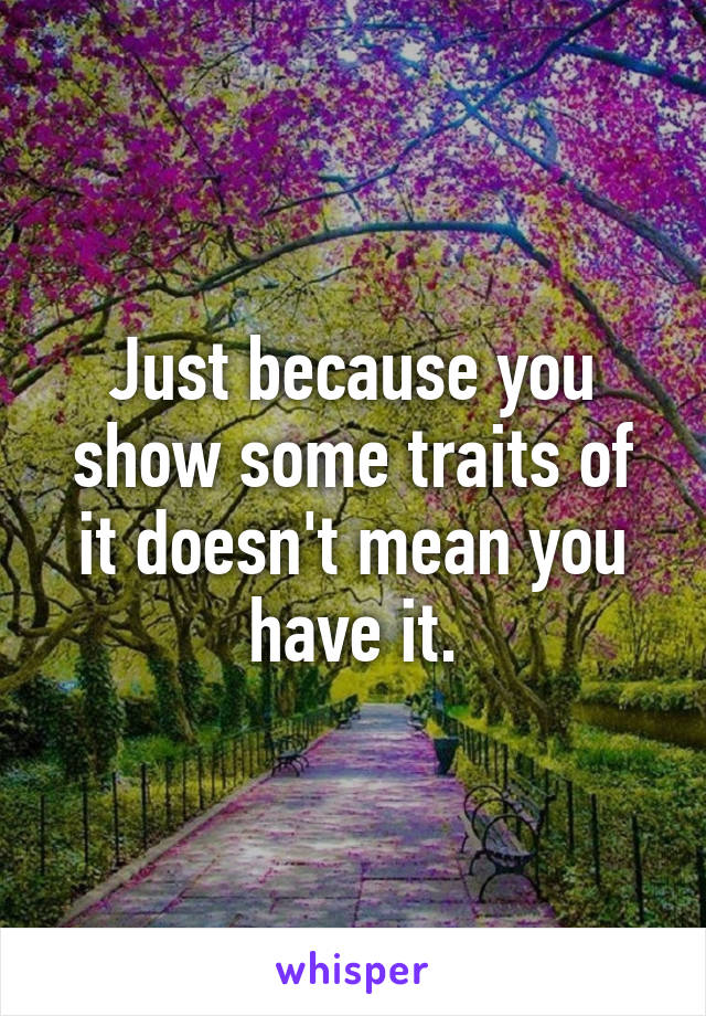 Just because you show some traits of it doesn't mean you have it.
