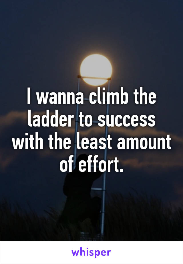 I wanna climb the ladder to success with the least amount of effort.