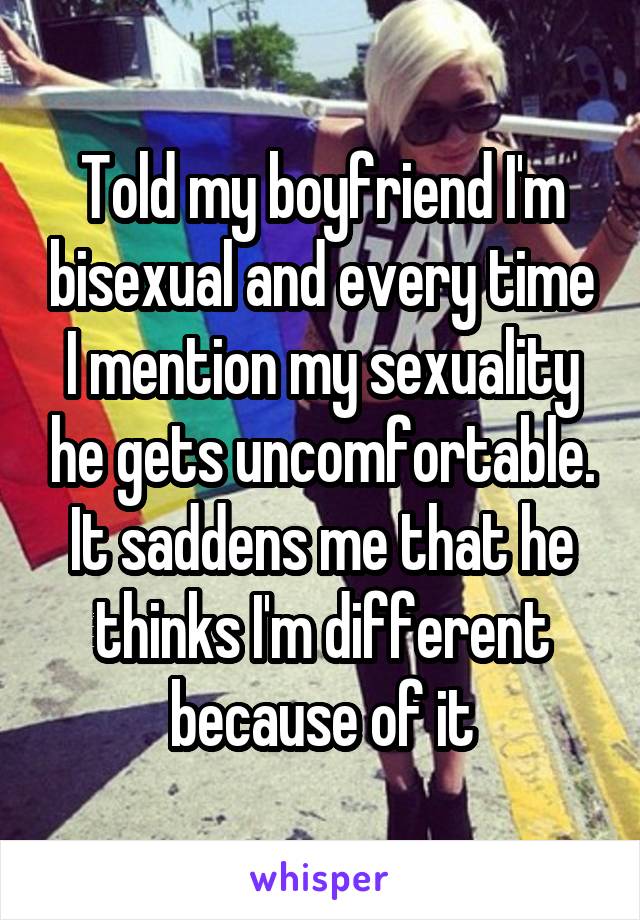 Told my boyfriend I'm bisexual and every time I mention my sexuality he gets uncomfortable. It saddens me that he thinks I'm different because of it