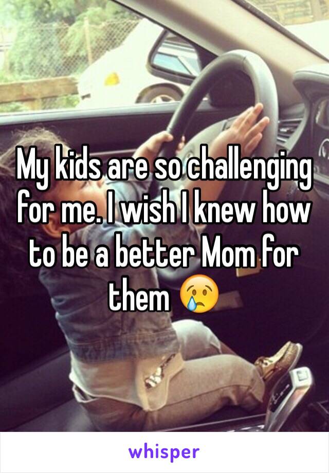 My kids are so challenging for me. I wish I knew how to be a better Mom for them 😢