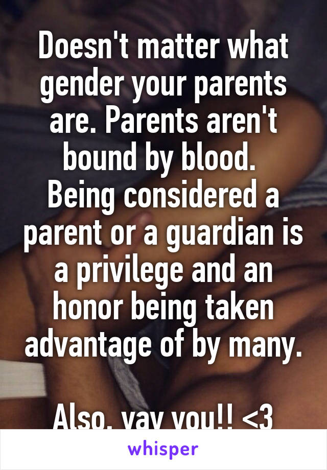 Doesn't matter what gender your parents are. Parents aren't bound by blood. 
Being considered a parent or a guardian is a privilege and an honor being taken advantage of by many. 
Also, yay you!! <3