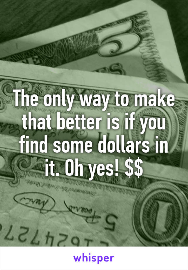 The only way to make that better is if you find some dollars in it. Oh yes! $$