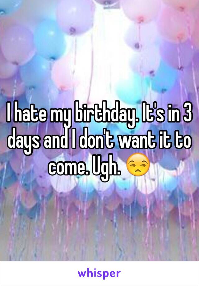 I hate my birthday. It's in 3 days and I don't want it to come. Ugh. 😒