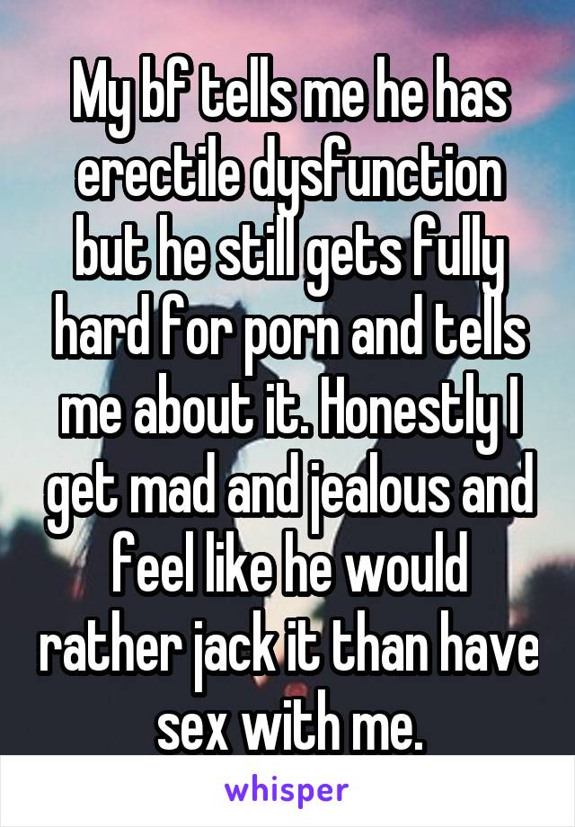 My bf tells me he has erectile dysfunction but he still gets fully hard for porn and tells me about it. Honestly I get mad and jealous and feel like he would rather jack it than have sex with me.