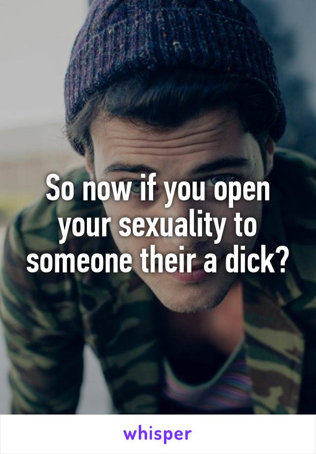 So now if you open your sexuality to someone their a dick?