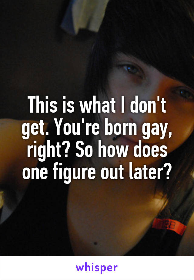 This is what I don't get. You're born gay, right? So how does one figure out later?