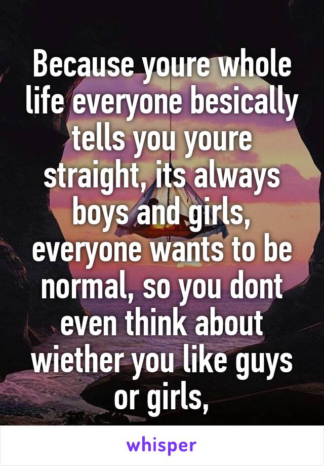 Because youre whole life everyone besically tells you youre straight, its always boys and girls, everyone wants to be normal, so you dont even think about wiether you like guys or girls,