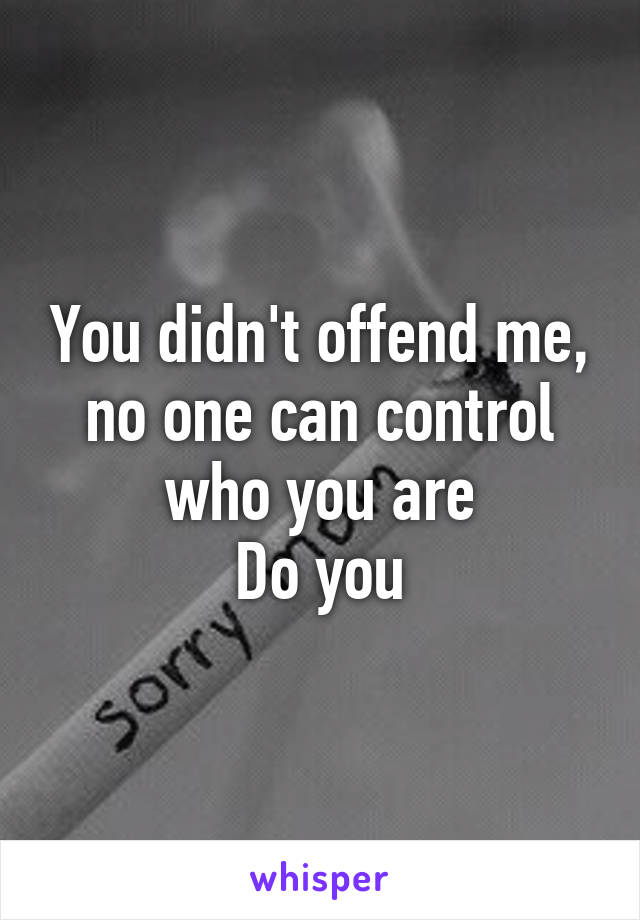 You didn't offend me, no one can control who you are
Do you