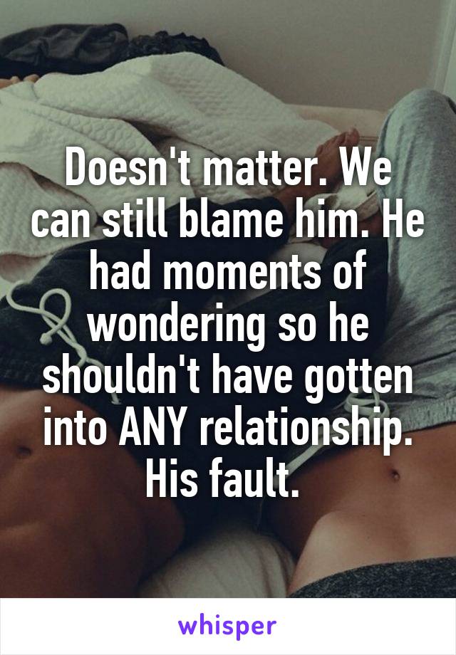 Doesn't matter. We can still blame him. He had moments of wondering so he shouldn't have gotten into ANY relationship. His fault. 