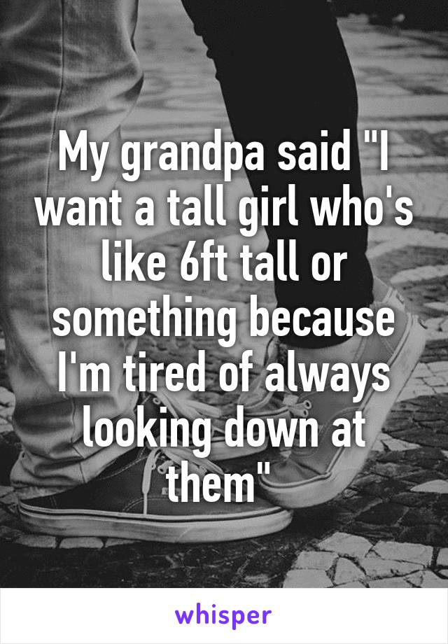 My grandpa said "I want a tall girl who's like 6ft tall or something because I'm tired of always looking down at them" 