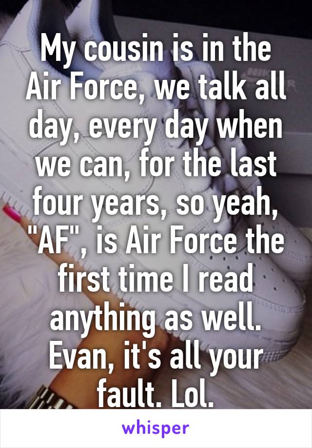 My cousin is in the Air Force, we talk all day, every day when we can, for the last four years, so yeah, "AF", is Air Force the first time I read anything as well.
Evan, it's all your fault. Lol.