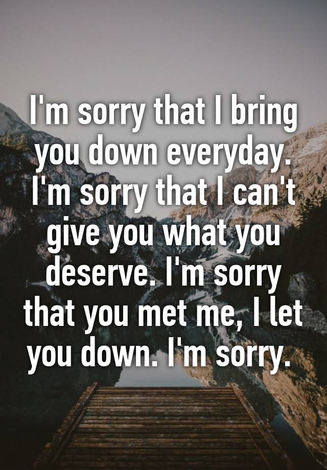 I'm sorry that I bring you down everyday. I'm sorry that I can't give ...