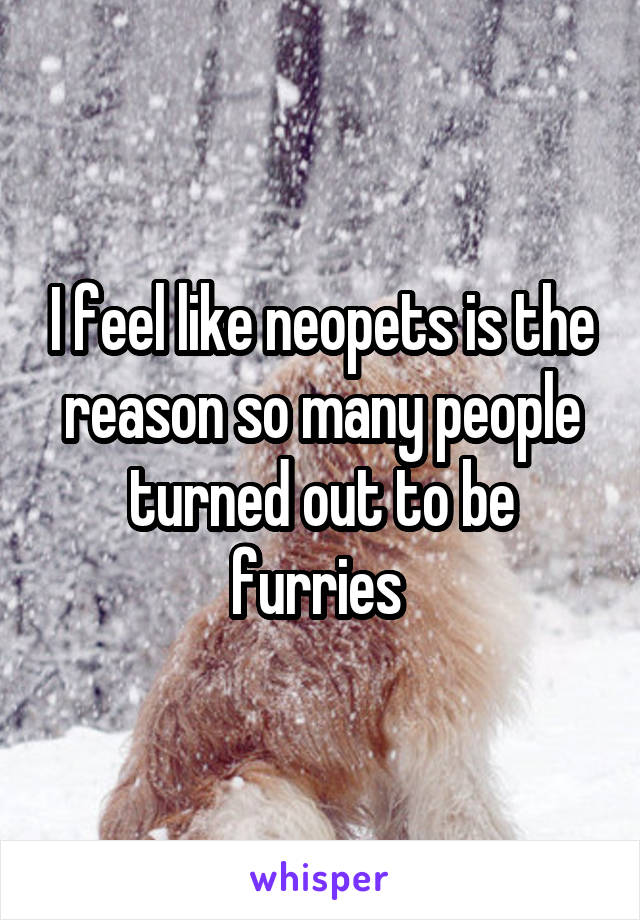 I feel like neopets is the reason so many people turned out to be furries 